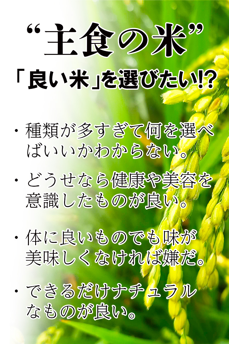 主食である米!主食だからこそ「良い米」を選びたい
・種類が多すぎて何を選べばいいかわからない
・どうせなら健康や美容を意識したものが良い
・体に良いものでも味が美味しくなければ嫌だ
・できるだけナチュラルなものが良い